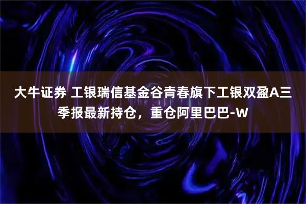 大牛证券 工银瑞信基金谷青春旗下工银双盈A三季报最新持仓，重仓阿里巴巴-W