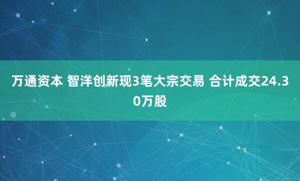 万通资本 智洋创新现3笔大宗交易 合计成交24.30万股