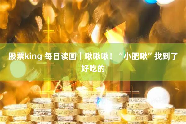 股票king 每日读画｜啾啾啾！“小肥啾”找到了好吃的