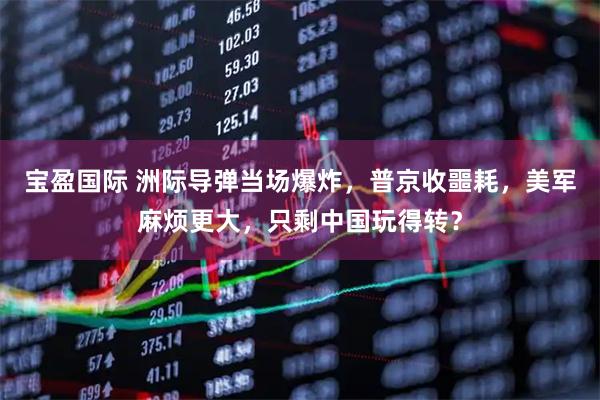 宝盈国际 洲际导弹当场爆炸，普京收噩耗，美军麻烦更大，只剩中国玩得转？