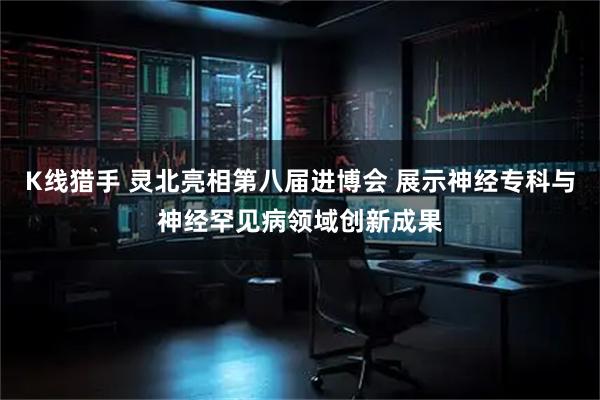 K线猎手 灵北亮相第八届进博会 展示神经专科与神经罕见病领域创新成果