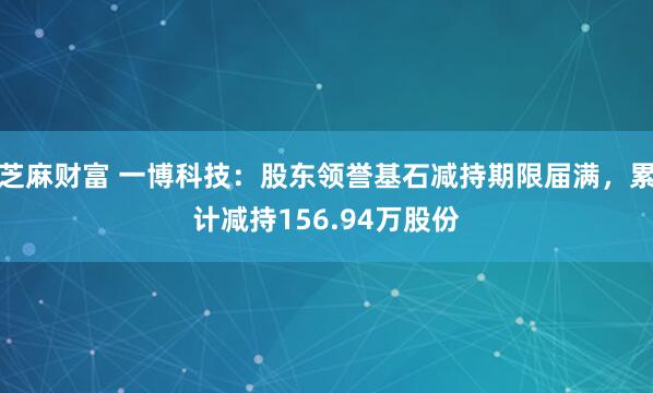 芝麻财富 一博科技：股东领誉基石减持期限届满，累计减持156.94万股份