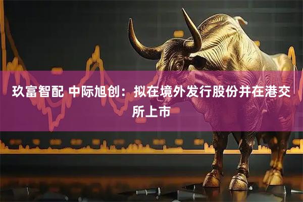 玖富智配 中际旭创：拟在境外发行股份并在港交所上市