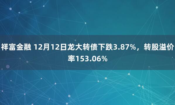 祥富金融 12月12日龙大转债下跌3.87%，转股溢价率153.06%