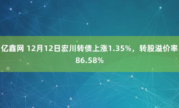 亿鑫网 12月12日宏川转债上涨1.35%，转股溢价率86.58%