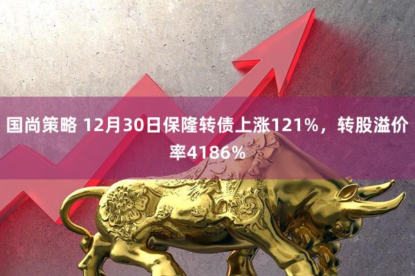 国尚策略 12月30日保隆转债上涨121%，转股溢价率4186%