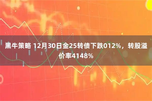 黑牛策略 12月30日金25转债下跌012%，转股溢价率4148%