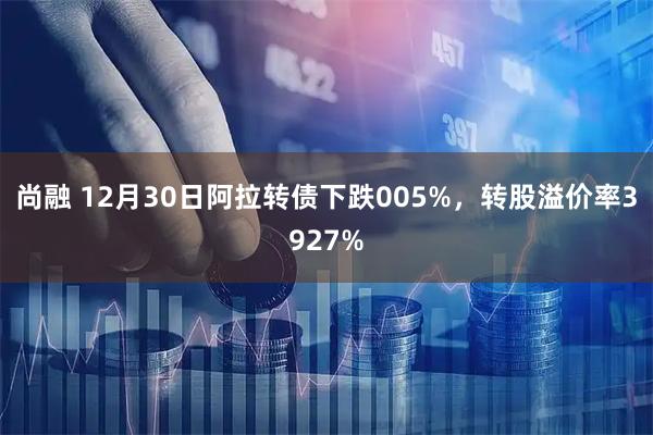 尚融 12月30日阿拉转债下跌005%，转股溢价率3927%