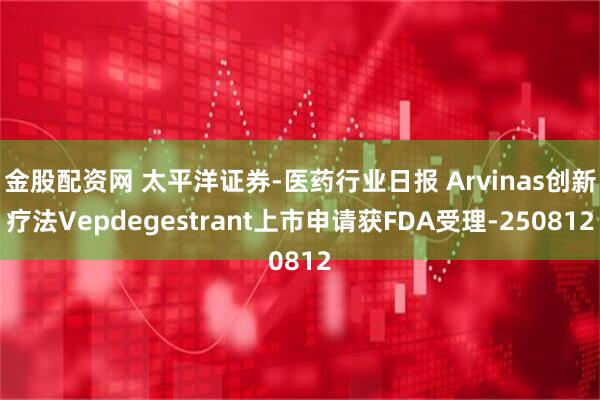 金股配资网 太平洋证券-医药行业日报 Arvinas创新疗法Vepdegestrant上市申请获FDA受理-250812