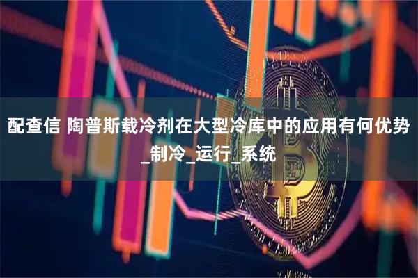 配查信 陶普斯载冷剂在大型冷库中的应用有何优势_制冷_运行_系统