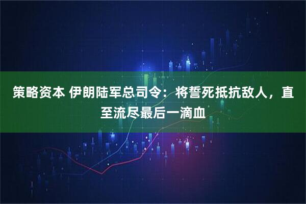 策略资本 伊朗陆军总司令：将誓死抵抗敌人，直至流尽最后一滴血