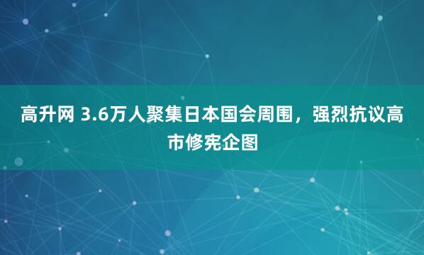 高升网 3.6万人聚集日本国会周围，强烈抗议高市修宪企图