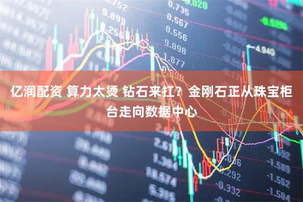 亿润配资 算力太烫 钻石来扛？金刚石正从珠宝柜台走向数据中心