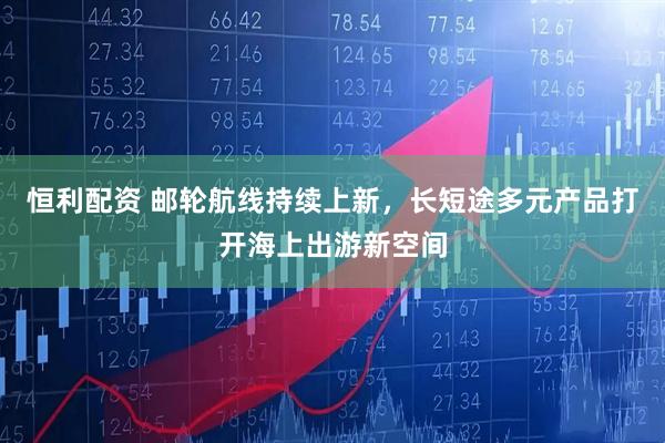 恒利配资 邮轮航线持续上新，长短途多元产品打开海上出游新空间
