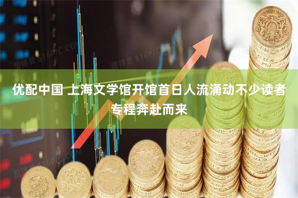 优配中国 上海文学馆开馆首日人流涌动不少读者专程奔赴而来