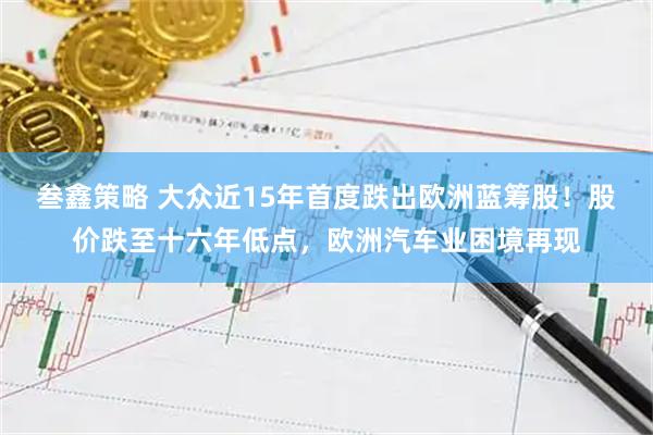 叁鑫策略 大众近15年首度跌出欧洲蓝筹股！股价跌至十六年低点，欧洲汽车业困境再现